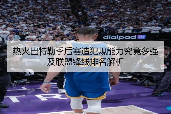 热火巴特勒季后赛造犯规能力究竟多强及联盟锋线排名解析