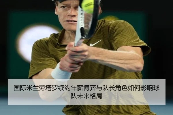 国际米兰劳塔罗续约年薪博弈与队长角色如何影响球队未来格局
