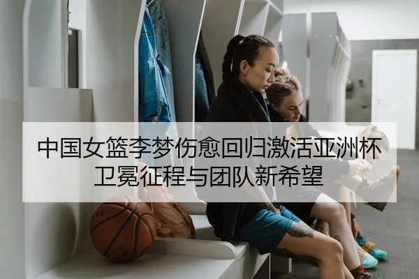 中国女篮李梦伤愈回归激活亚洲杯卫冕征程与团队新希望