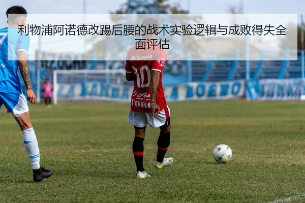 利物浦阿诺德改踢后腰的战术实验逻辑与成败得失全面评估