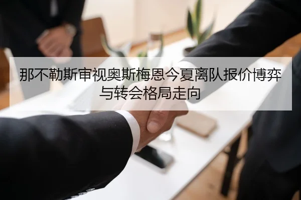 那不勒斯审视奥斯梅恩今夏离队报价博弈与转会格局走向