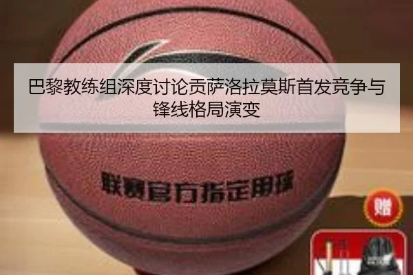 巴黎教练组深度讨论贡萨洛拉莫斯首发竞争与锋线格局演变