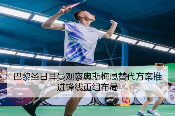 巴黎圣日耳曼观察奥斯梅恩替代方案推进锋线重组布局