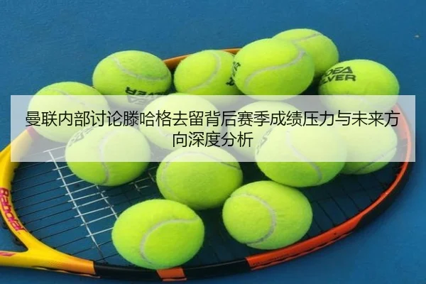 曼联内部讨论滕哈格去留背后赛季成绩压力与未来方向深度分析