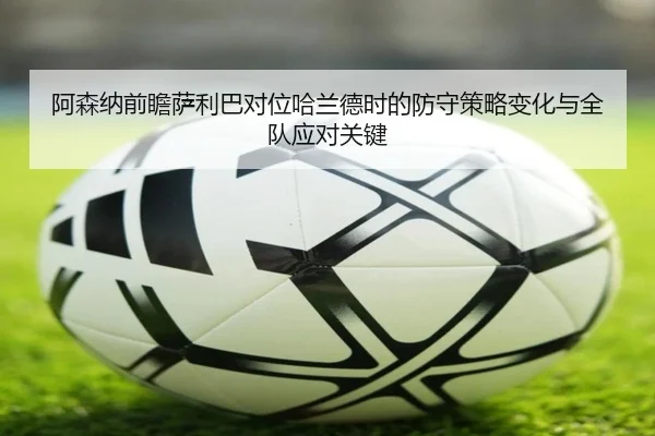 阿森纳前瞻萨利巴对位哈兰德时的防守策略变化与全队应对关键