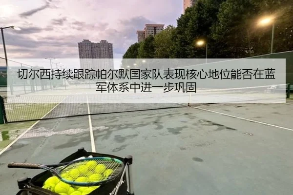 切尔西持续跟踪帕尔默国家队表现核心地位能否在蓝军体系中进一步巩固
