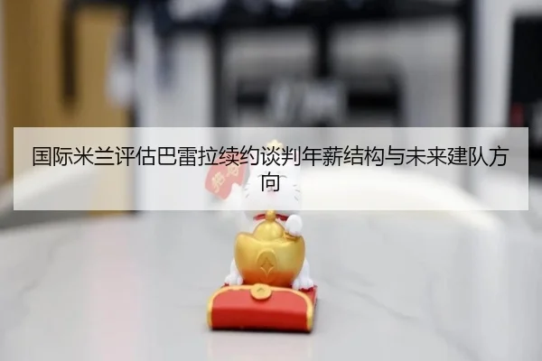 国际米兰评估巴雷拉续约谈判年薪结构与未来建队方向