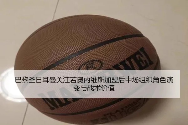 巴黎圣日耳曼关注若奥内维斯加盟后中场组织角色演变与战术价值