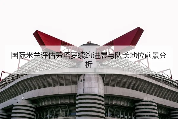 国际米兰评估劳塔罗续约进展与队长地位前景分析