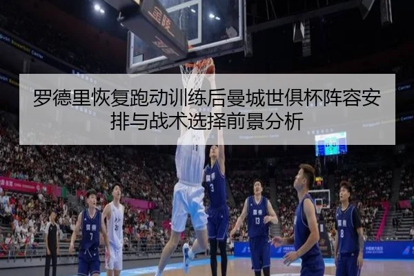 罗德里恢复跑动训练后曼城世俱杯阵容安排与战术选择前景分析