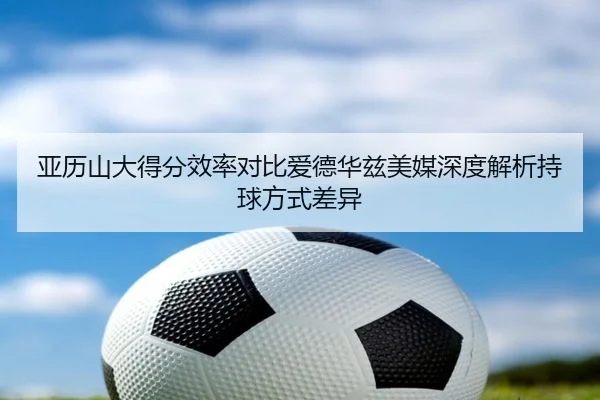 亚历山大得分效率对比爱德华兹美媒深度解析持球方式差异