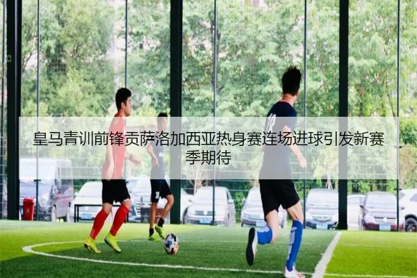 皇马青训前锋贡萨洛加西亚热身赛连场进球引发新赛季期待
