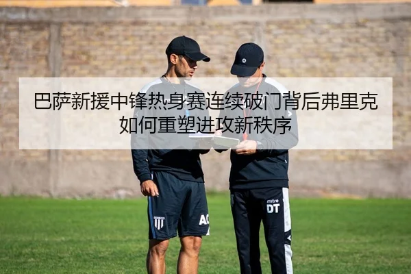 巴萨新援中锋热身赛连续破门背后弗里克如何重塑进攻新秩序