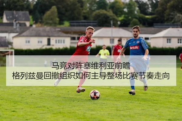 马竞对阵塞维利亚前瞻 格列兹曼回撤组织如何主导整场比赛节奏走向